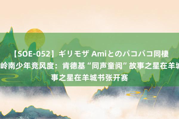 【SOE-052】ギリモザ Amiとのパコパコ同棲生活 Ami 岭南少年竞风度：肯德基“同声童阅”故事之星在羊城书张开赛