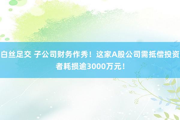 白丝足交 子公司财务作秀！这家A股公司需抵偿投资者耗损逾3000万元！