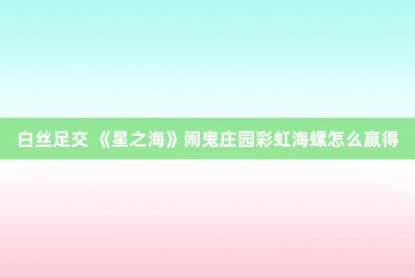 白丝足交 《星之海》闹鬼庄园彩虹海螺怎么赢得