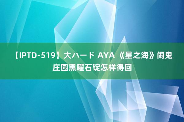 【IPTD-519】大ハード AYA 《星之海》闹鬼庄园黑曜石锭怎样得回