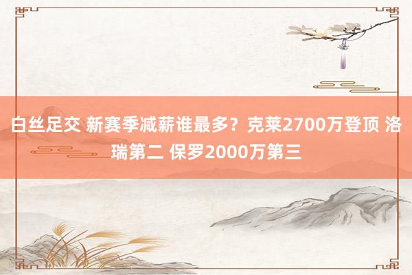 白丝足交 新赛季减薪谁最多？克莱2700万登顶 洛瑞第二 保罗2000万第三