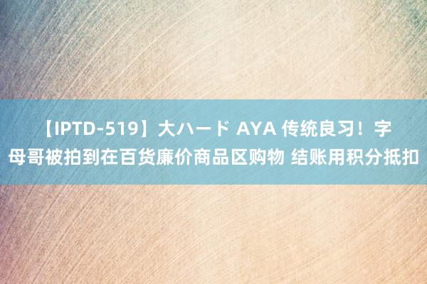 【IPTD-519】大ハード AYA 传统良习！字母哥被拍到在百货廉价商品区购物 结账用积分抵扣