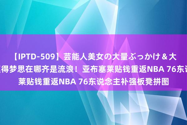 【IPTD-509】芸能人美女の大量ぶっかけ＆大量ごっくん AYA 莫得梦思在哪齐是流浪！亚布塞莱贴钱重返NBA 76东说念主补强板凳拼图