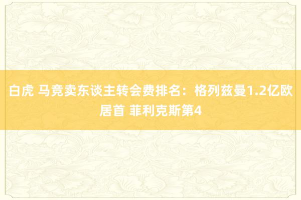 白虎 马竞卖东谈主转会费排名：格列兹曼1.2亿欧居首 菲利克斯第4