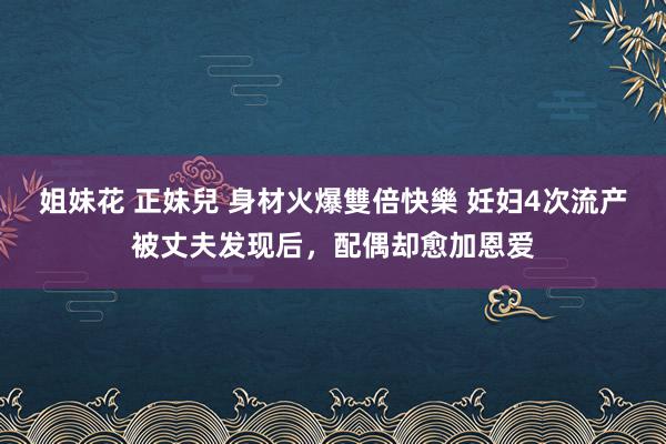 姐妹花 正妹兒 身材火爆雙倍快樂 妊妇4次流产被丈夫发现后，配偶却愈加恩爱