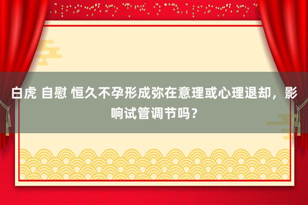 白虎 自慰 恒久不孕形成弥在意理或心理退却，影响试管调节吗？