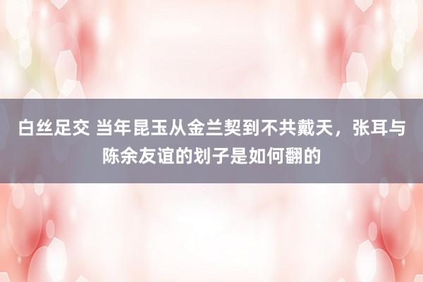 白丝足交 当年昆玉从金兰契到不共戴天，张耳与陈余友谊的划子是如何翻的