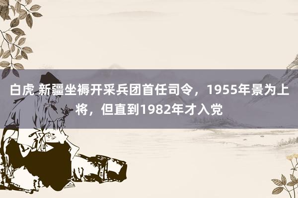 白虎 新疆坐褥开采兵团首任司令，1955年景为上将，但直到1982年才入党