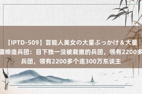 【IPTD-509】芸能人美女の大量ぶっかけ＆大量ごっくん AYA 新疆缔造兵团：目下独一没被裁撤的兵团，领有2200多个连300万东谈主