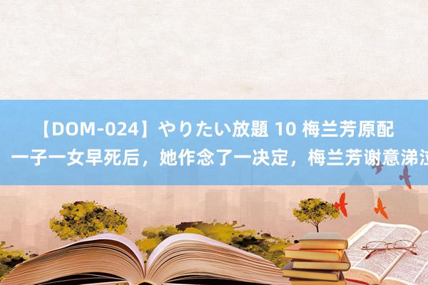 【DOM-024】やりたい放題 10 梅兰芳原配：一子一女早死后，她作念了一决定，梅兰芳谢意涕泣