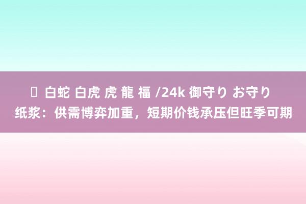 ✨白蛇 白虎 虎 龍 福 /24k 御守り お守り 纸浆：供需博弈加重，短期价钱承压但旺季可期