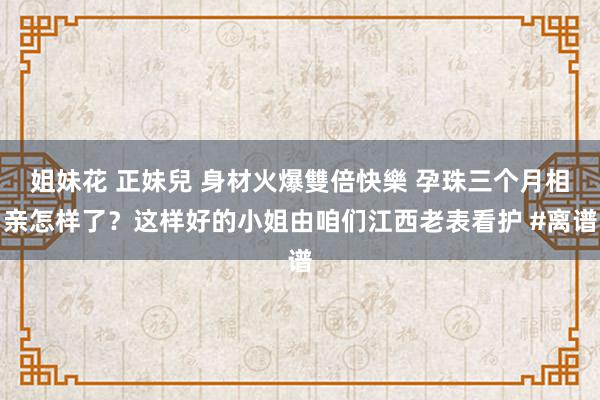 姐妹花 正妹兒 身材火爆雙倍快樂 孕珠三个月相亲怎样了？这样好的小姐由咱们江西老表看护 #离谱