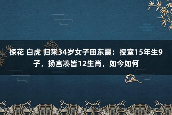 探花 白虎 归来34岁女子田东霞：授室15年生9子，扬言凑皆12生肖，如今如何