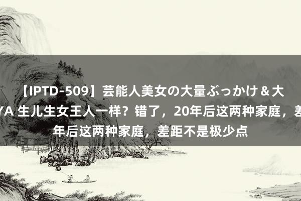 【IPTD-509】芸能人美女の大量ぶっかけ＆大量ごっくん AYA 生儿生女王人一样？错了，20年后这两种家庭，差距不是极少点