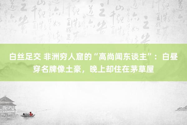 白丝足交 非洲穷人窟的“高尚闻东谈主”：白昼穿名牌像土豪，晚上却住在茅草屋