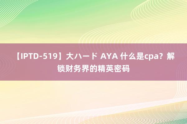 【IPTD-519】大ハード AYA 什么是cpa？解锁财务界的精英密码