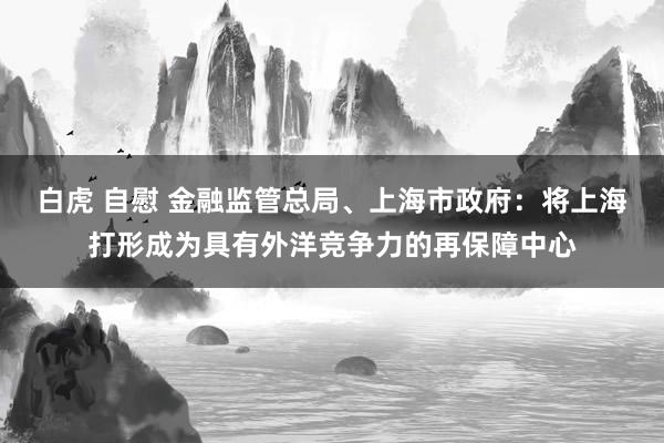 白虎 自慰 金融监管总局、上海市政府：将上海打形成为具有外洋竞争力的再保障中心