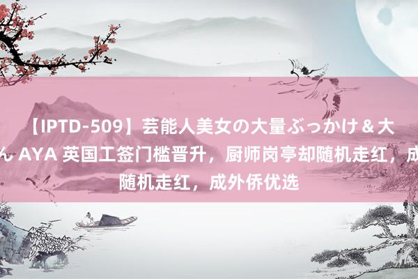 【IPTD-509】芸能人美女の大量ぶっかけ＆大量ごっくん AYA 英国工签门槛晋升，厨师岗亭却随机走红，成外侨优选