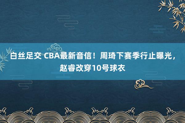 白丝足交 CBA最新音信！周琦下赛季行止曝光，赵睿改穿10号球衣