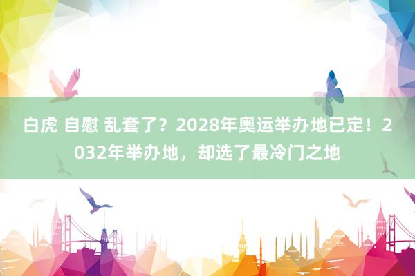 白虎 自慰 乱套了？2028年奥运举办地已定！2032年举办地，却选了最冷门之地