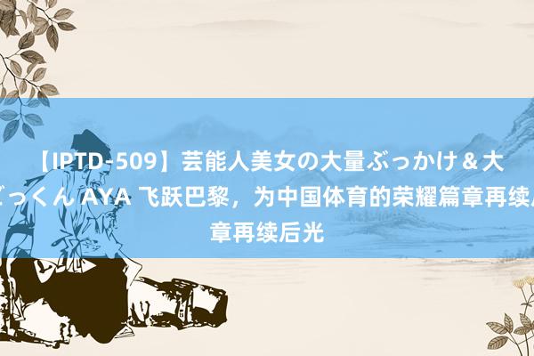 【IPTD-509】芸能人美女の大量ぶっかけ＆大量ごっくん AYA 飞跃巴黎，为中国体育的荣耀篇章再续后光