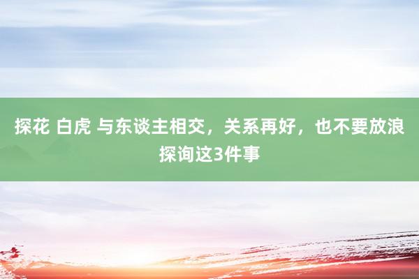 探花 白虎 与东谈主相交，关系再好，也不要放浪探询这3件事