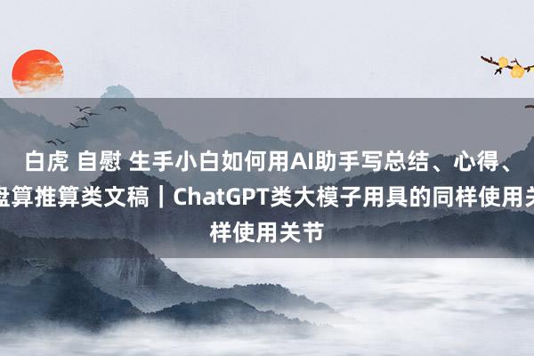 白虎 自慰 生手小白如何用AI助手写总结、心得、有盘算推算类文稿｜ChatGPT类大模子用具的同样使用关节