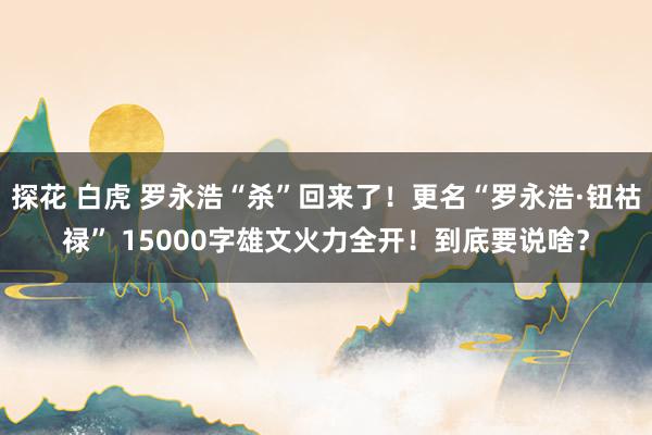 探花 白虎 罗永浩“杀”回来了！更名“罗永浩·钮祜禄” 15000字雄文火力全开！到底要说啥？