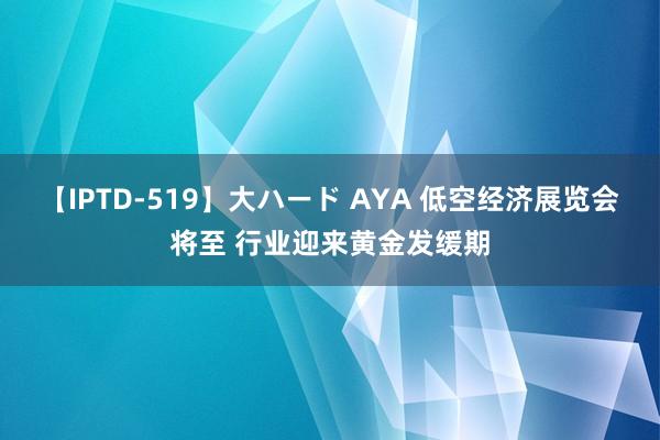 【IPTD-519】大ハード AYA 低空经济展览会将至 行业迎来黄金发缓期