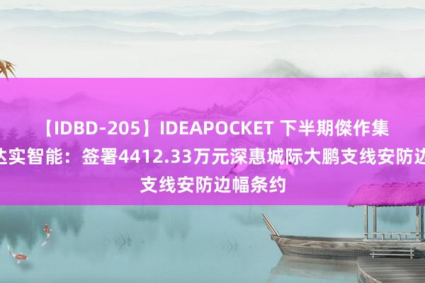 【IDBD-205】IDEAPOCKET 下半期傑作集2009 达实智能：签署4412.33万元深惠城际大鹏支线安防边幅条约