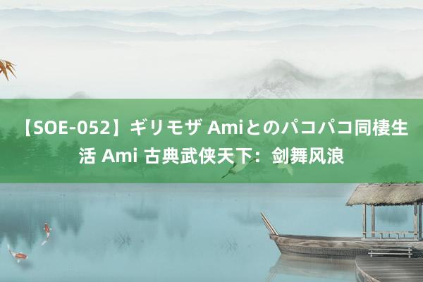 【SOE-052】ギリモザ Amiとのパコパコ同棲生活 Ami 古典武侠天下：剑舞风浪