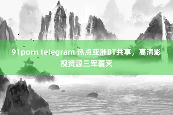 91porn telegram 热点亚洲BT共享，高清影视资源三军覆灭