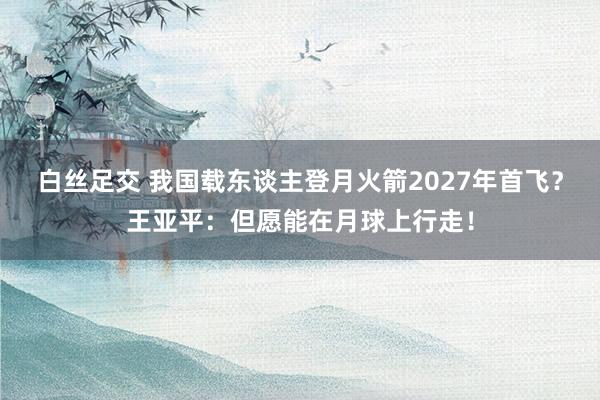 白丝足交 我国载东谈主登月火箭2027年首飞？王亚平：但愿能在月球上行走！