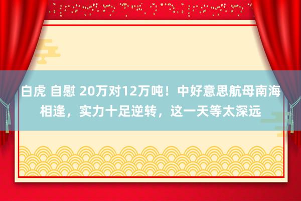 白虎 自慰 20万对12万吨！中好意思航母南海相逢，实力十足逆转，这一天等太深远