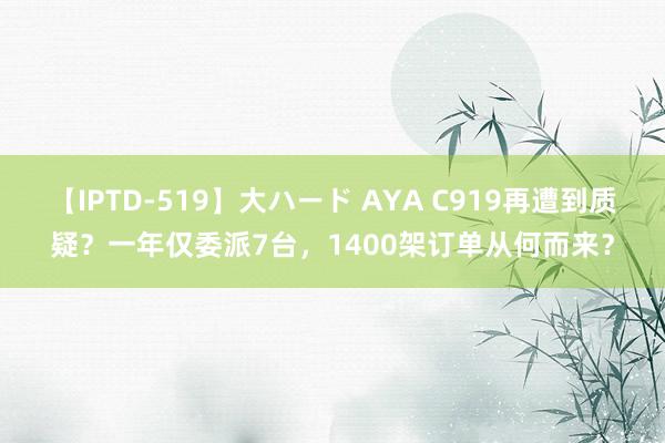 【IPTD-519】大ハード AYA C919再遭到质疑？一年仅委派7台，1400架订单从何而来？