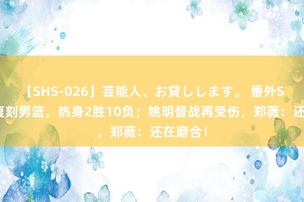 【SHS-026】芸能人、お貸しします。 番外SP 女篮复刻男篮，热身2胜10负；姚明督战再受伤，郑薇：还在磨合！