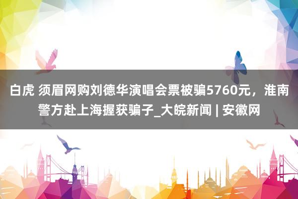 白虎 须眉网购刘德华演唱会票被骗5760元，淮南警方赴上海握获骗子_大皖新闻 | 安徽网