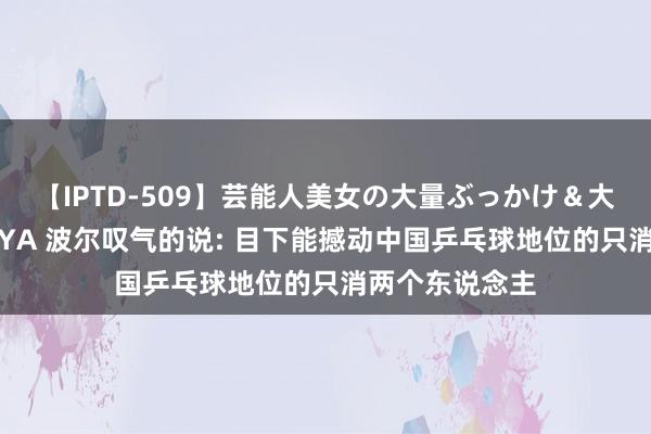 【IPTD-509】芸能人美女の大量ぶっかけ＆大量ごっくん AYA 波尔叹气的说: 目下能撼动中国乒乓球地位的只消两个东说念主