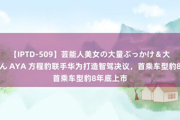 【IPTD-509】芸能人美女の大量ぶっかけ＆大量ごっくん AYA 方程豹联手华为打造智驾决议，首乘车型豹8年底上市