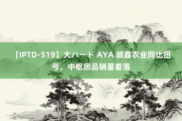 【IPTD-519】大ハード AYA 顺鑫农业同比扭亏，中枢居品销量着落