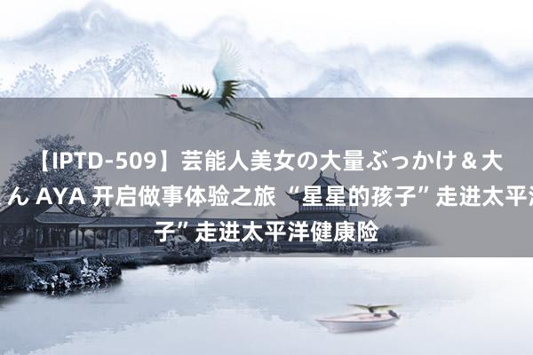 【IPTD-509】芸能人美女の大量ぶっかけ＆大量ごっくん AYA 开启做事体验之旅 “星星的孩子”走进太平洋健康险