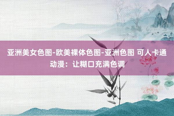 亚洲美女色图-欧美裸体色图-亚洲色图 可人卡通动漫：让糊口充满色调